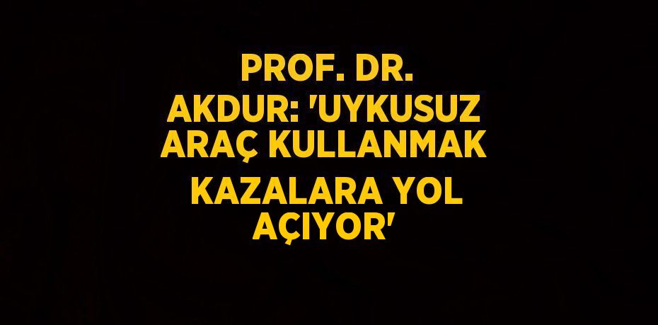 PROF. DR. AKDUR: 'UYKUSUZ ARAÇ KULLANMAK KAZALARA YOL AÇIYOR'