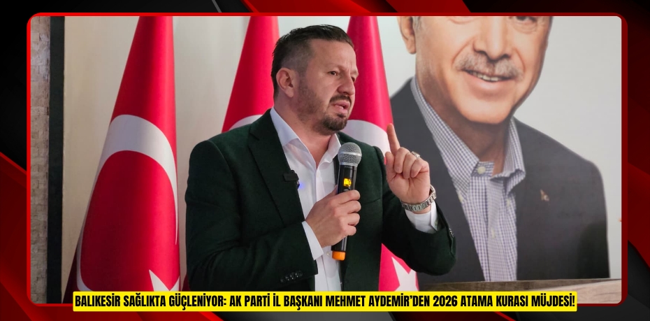 BALIKESİR SAĞLIKTA GÜÇLENİYOR: AK PARTİ İL BAŞKANI MEHMET AYDEMİR’DEN 2026 ATAMA KURASI MÜJDESİ!