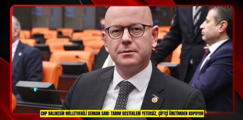 CHP BALIKESİR MİLLETVEKİLİ SERKAN SARI: TARIM DESTEKLERİ YETERSİZ, ÇİFTÇİ ÜRETİMDEN KOPUYOR