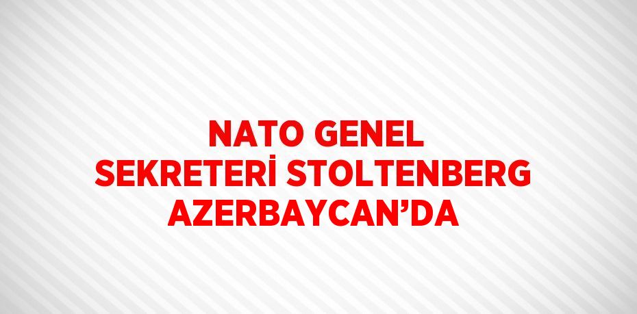 NATO GENEL SEKRETERİ STOLTENBERG AZERBAYCAN’DA