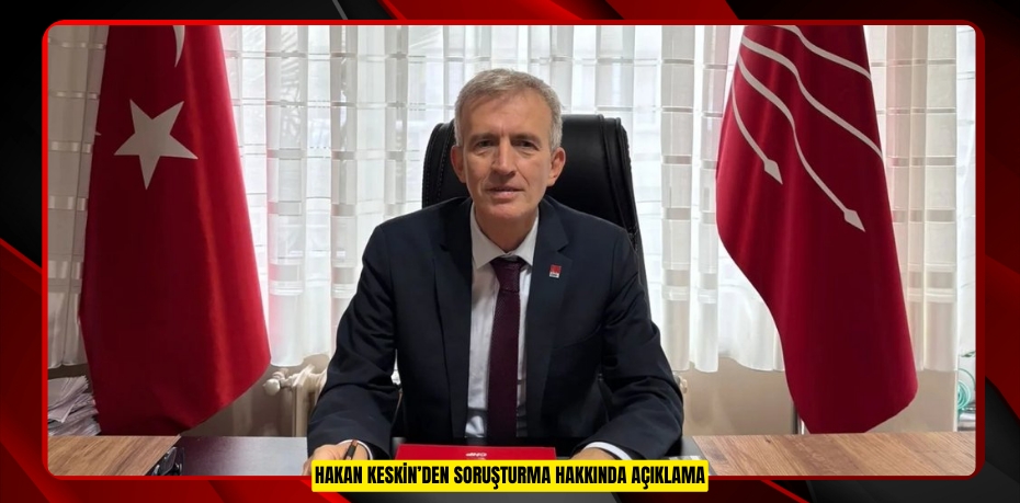 HAKAN KESKİN’DEN SORUŞTURMA HAKKINDA AÇIKLAMA