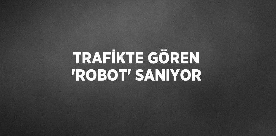 TRAFİKTE GÖREN 'ROBOT' SANIYOR
