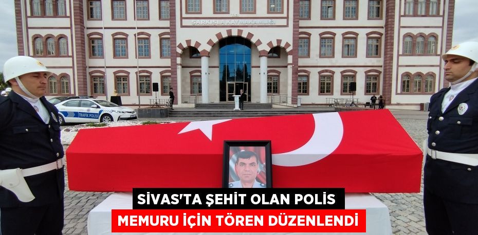 Sivas’ta şehit olan polis memuru için tören düzenlendi