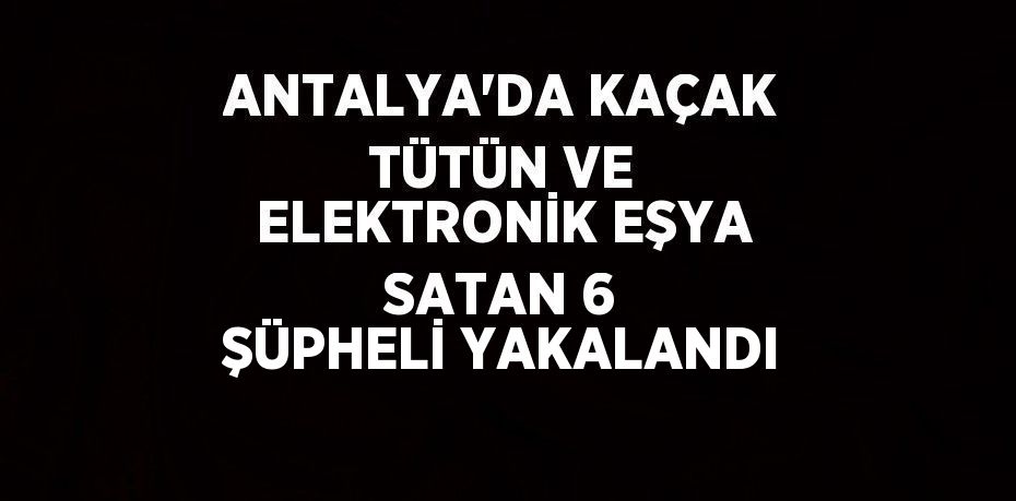 ANTALYA’DA KAÇAK TÜTÜN VE ELEKTRONİK EŞYA SATAN 6 ŞÜPHELİ YAKALANDI