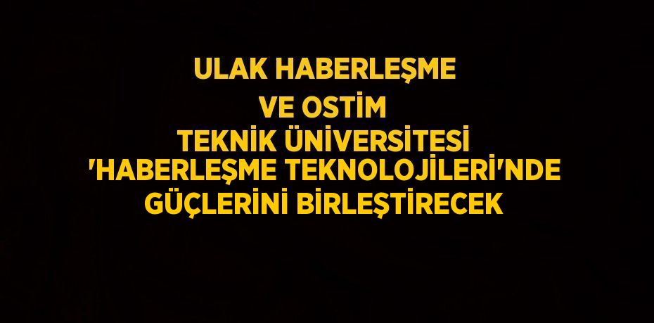 ULAK HABERLEŞME VE OSTİM TEKNİK ÜNİVERSİTESİ 'HABERLEŞME TEKNOLOJİLERİ'NDE GÜÇLERİNİ BİRLEŞTİRECEK