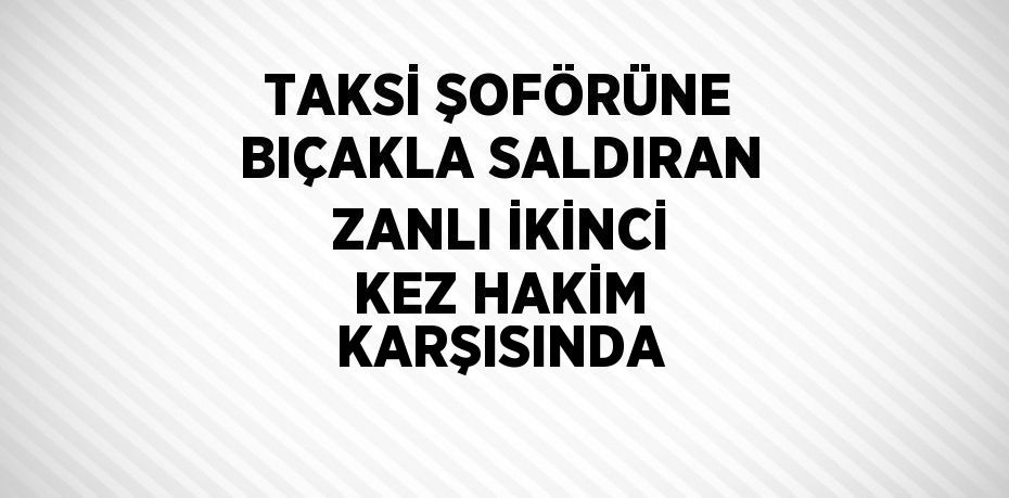 TAKSİ ŞOFÖRÜNE BIÇAKLA SALDIRAN ZANLI İKİNCİ KEZ HAKİM KARŞISINDA