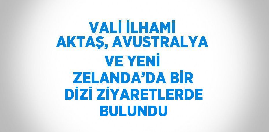 VALİ İLHAMİ AKTAŞ, AVUSTRALYA VE YENİ ZELANDA’DA BİR DİZİ ZİYARETLERDE BULUNDU