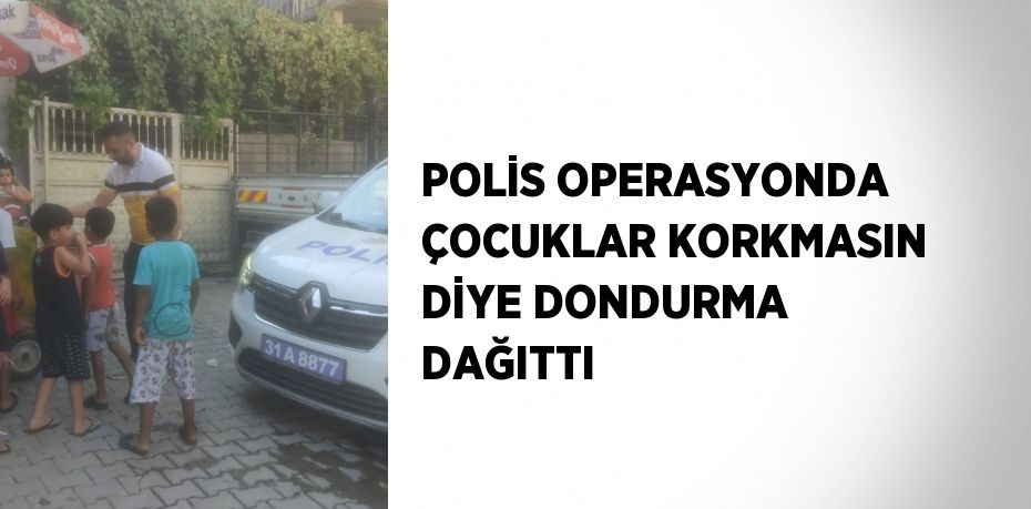 POLİS OPERASYONDA ÇOCUKLAR KORKMASIN DİYE DONDURMA DAĞITTI