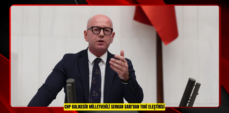 CHP BALIKESİR MİLLETVEKİLİ SERKAN SARI’DAN TOKİ ELEŞTİRİSİ