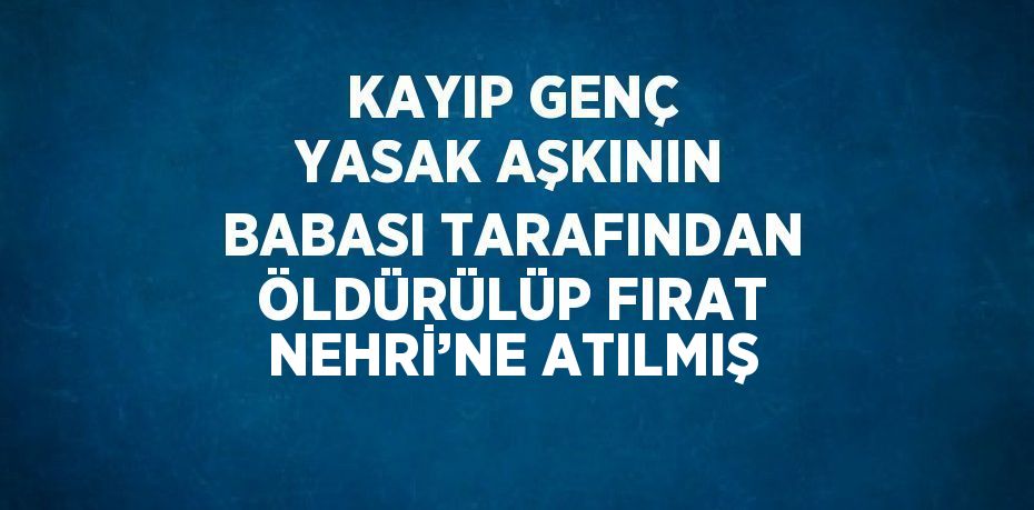 KAYIP GENÇ YASAK AŞKININ BABASI TARAFINDAN ÖLDÜRÜLÜP FIRAT NEHRİ’NE ATILMIŞ