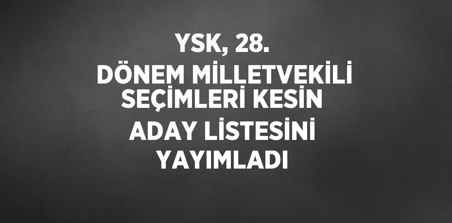 YSK, 28. DÖNEM MİLLETVEKİLİ SEÇİMLERİ KESİN ADAY LİSTESİNİ YAYIMLADI