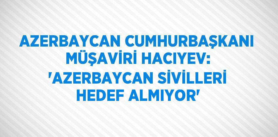 AZERBAYCAN CUMHURBAŞKANI MÜŞAVİRİ HACIYEV: 'AZERBAYCAN SİVİLLERİ HEDEF ALMIYOR'