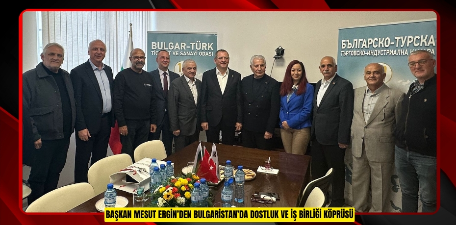 BAŞKAN MESUT ERGİN’DEN BULGARİSTAN’DA DOSTLUK VE İŞ BİRLİĞİ KÖPRÜSÜ