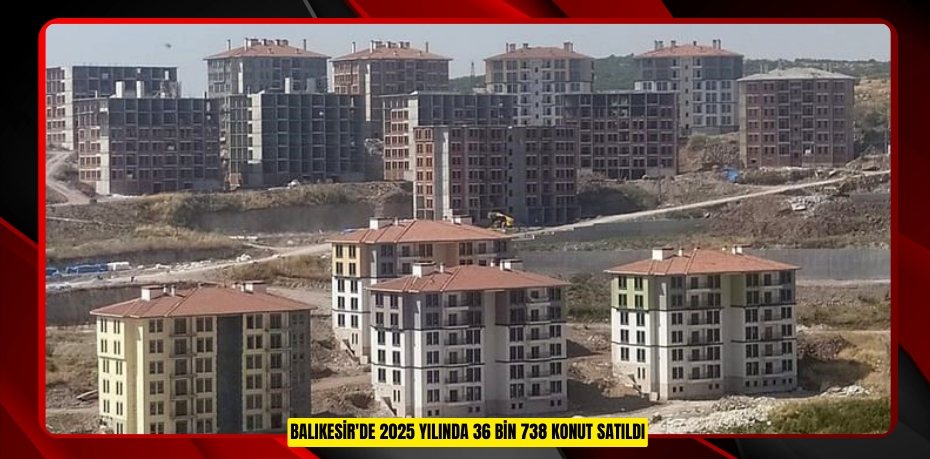 Balıkesir'de 2025 yılında 36 bin 738 konut satıldı  