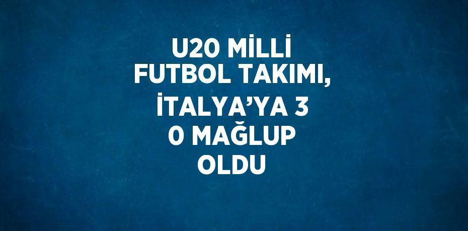 U20 MİLLİ FUTBOL TAKIMI, İTALYA’YA 3 0 MAĞLUP OLDU