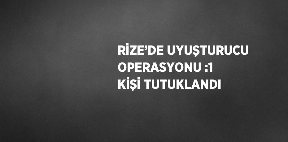 RİZE’DE UYUŞTURUCU OPERASYONU :1 KİŞİ TUTUKLANDI