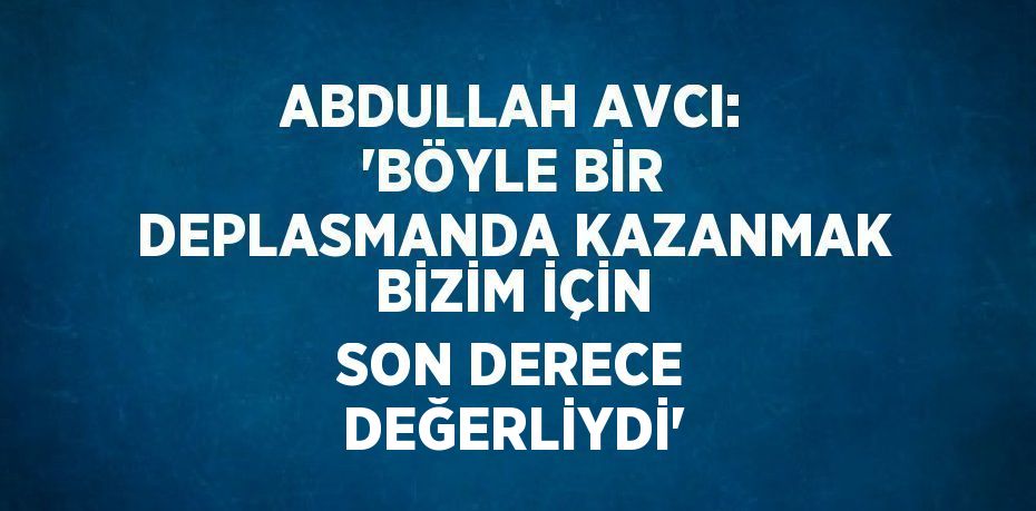 ABDULLAH AVCI: 'BÖYLE BİR DEPLASMANDA KAZANMAK BİZİM İÇİN SON DERECE DEĞERLİYDİ'