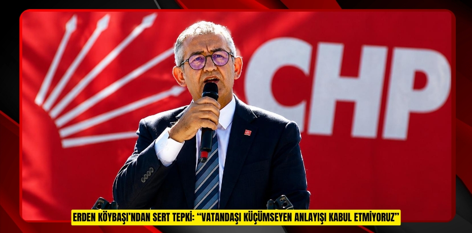 ERDEN KÖYBAŞI’NDAN SERT TEPKİ: “VATANDAŞI KÜÇÜMSEYEN ANLAYIŞI KABUL ETMİYORUZ”