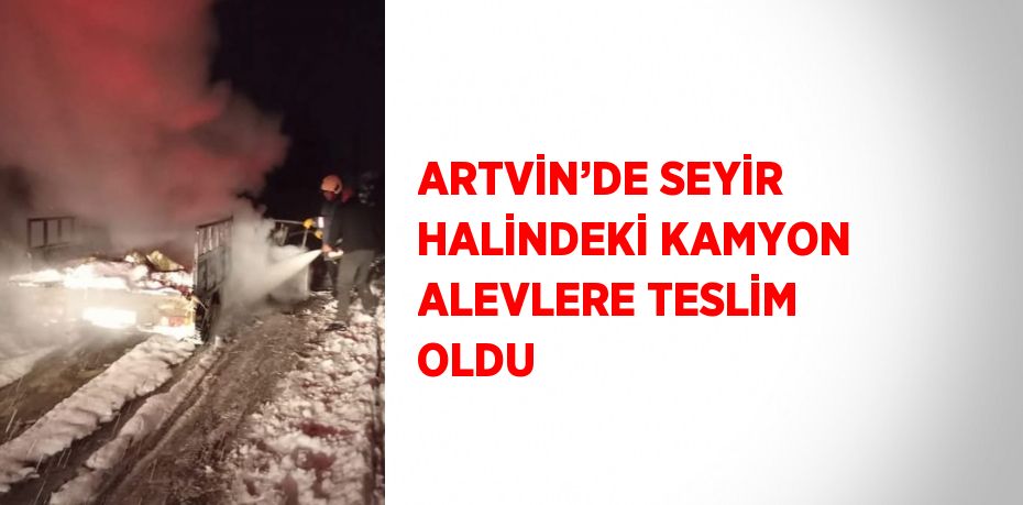 ARTVİN’DE SEYİR HALİNDEKİ KAMYON ALEVLERE TESLİM OLDU