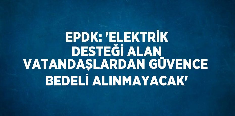 EPDK: 'ELEKTRİK DESTEĞİ ALAN VATANDAŞLARDAN GÜVENCE BEDELİ ALINMAYACAK'