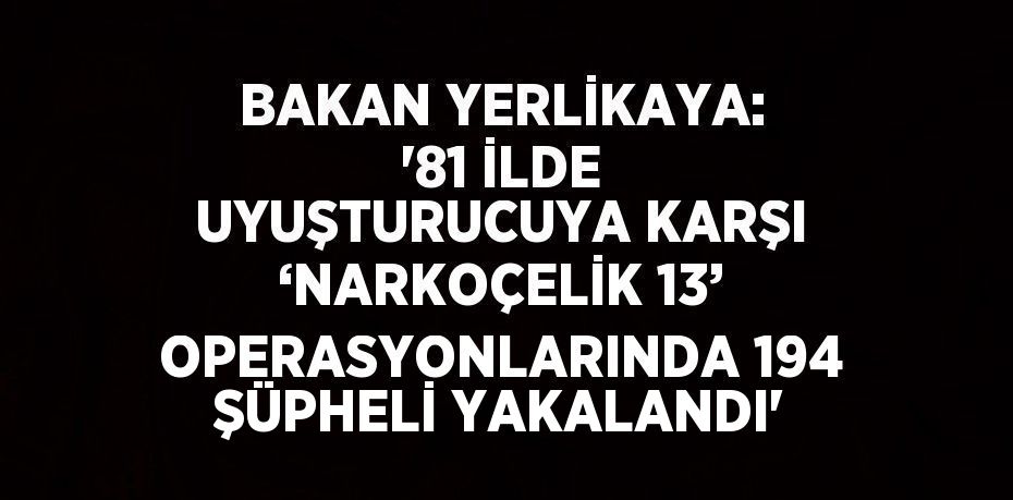 BAKAN YERLİKAYA: '81 İLDE UYUŞTURUCUYA KARŞI ‘NARKOÇELİK 13’ OPERASYONLARINDA 194 ŞÜPHELİ YAKALANDI'