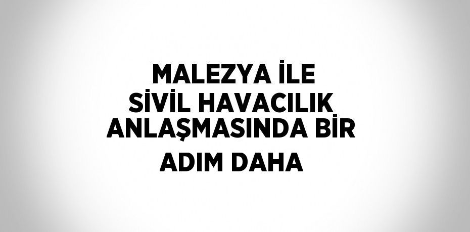 MALEZYA İLE SİVİL HAVACILIK ANLAŞMASINDA BİR ADIM DAHA