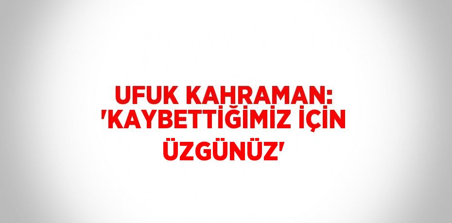 UFUK KAHRAMAN: 'KAYBETTİĞİMİZ İÇİN ÜZGÜNÜZ'