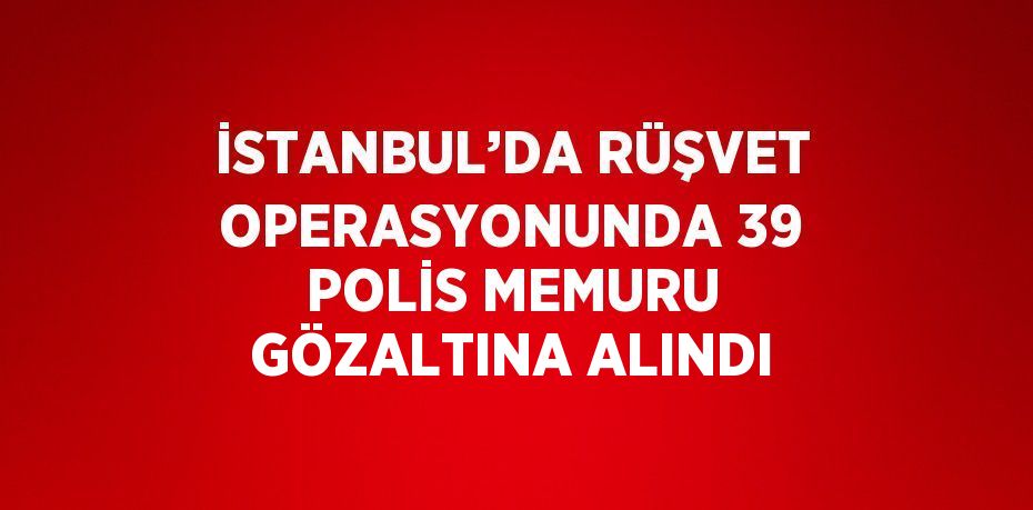İSTANBUL’DA RÜŞVET OPERASYONUNDA 39 POLİS MEMURU GÖZALTINA ALINDI