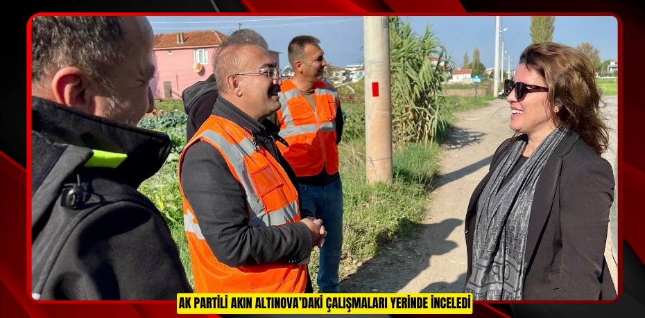 AK PARTİLİ AKIN ALTINOVA’DAKİ ÇALIŞMALARI YERİNDE İNCELEDİ