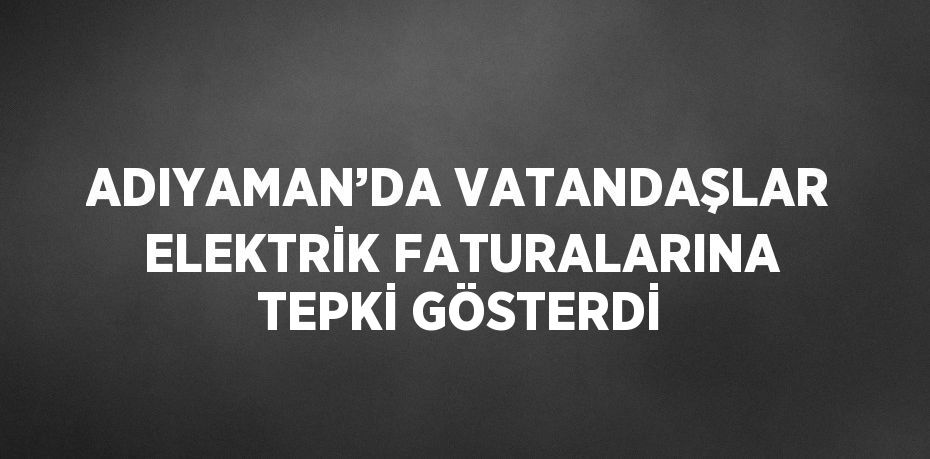 ADIYAMAN’DA VATANDAŞLAR ELEKTRİK FATURALARINA TEPKİ GÖSTERDİ