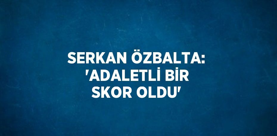 SERKAN ÖZBALTA: 'ADALETLİ BİR SKOR OLDU'