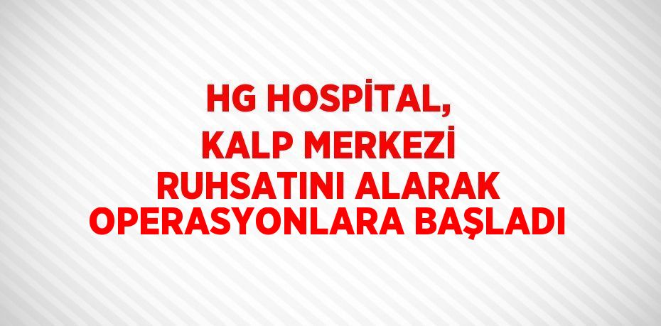 HG HOSPİTAL, KALP MERKEZİ RUHSATINI ALARAK OPERASYONLARA BAŞLADI