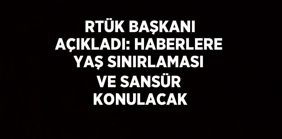 RTÜK BAŞKANI AÇIKLADI: HABERLERE YAŞ SINIRLAMASI VE SANSÜR KONULACAK