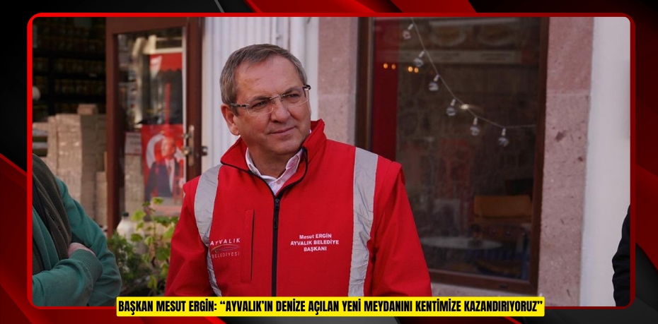 BAŞKAN MESUT ERGİN:“AYVALIK’IN DENİZE AÇILAN YENİ MEYDANINI KENTİMİZE KAZANDIRIYORUZ”