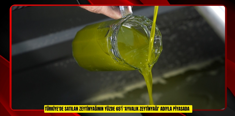 Türkiye'de satılan zeytinyağının yüzde 65'i ‘Ayvalık zeytinyağı' adıyla piyasada