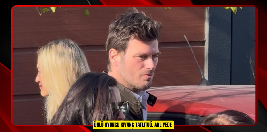 Ünlü oyuncu Kıvanç Tatlıtuğ, adliyede