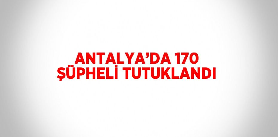 ANTALYA’DA 170 ŞÜPHELİ TUTUKLANDI