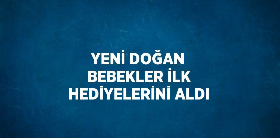 YENİ DOĞAN BEBEKLER İLK HEDİYELERİNİ ALDI