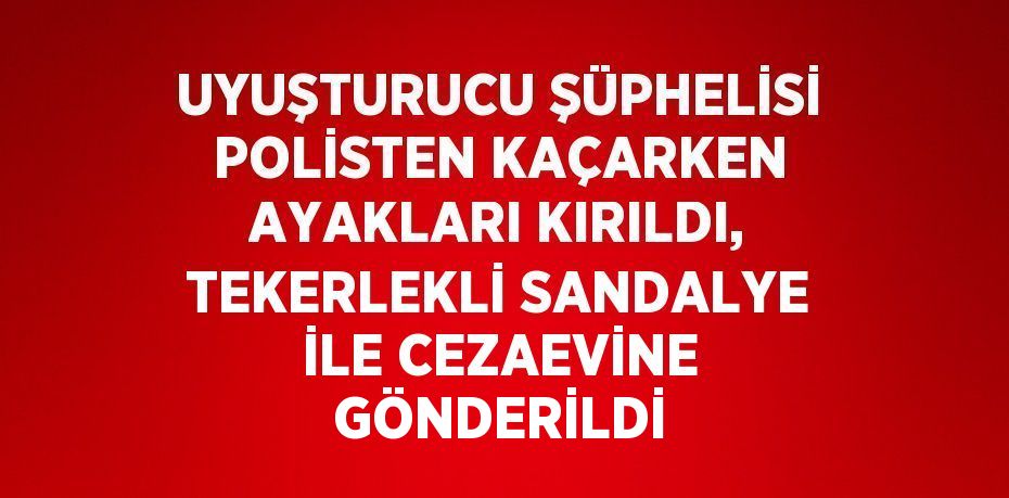 UYUŞTURUCU ŞÜPHELİSİ POLİSTEN KAÇARKEN AYAKLARI KIRILDI, TEKERLEKLİ SANDALYE İLE CEZAEVİNE GÖNDERİLDİ