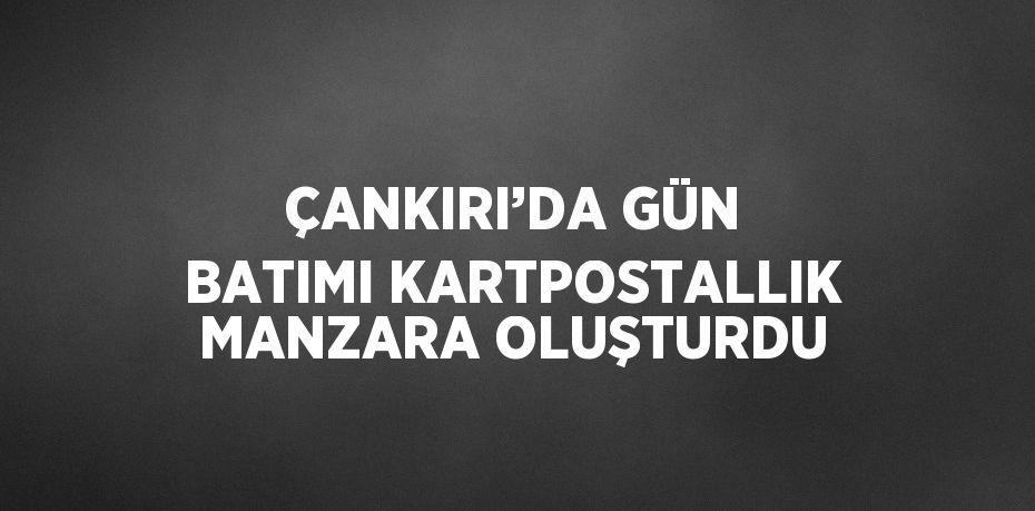 ÇANKIRI’DA GÜN BATIMI KARTPOSTALLIK MANZARA OLUŞTURDU