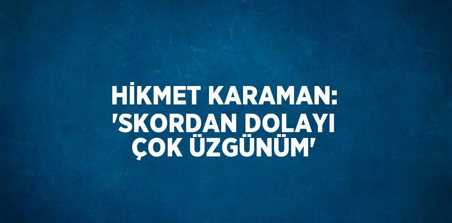 HİKMET KARAMAN: 'SKORDAN DOLAYI ÇOK ÜZGÜNÜM'