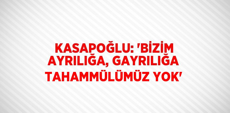 KASAPOĞLU: 'BİZİM AYRILIĞA, GAYRILIĞA TAHAMMÜLÜMÜZ YOK'