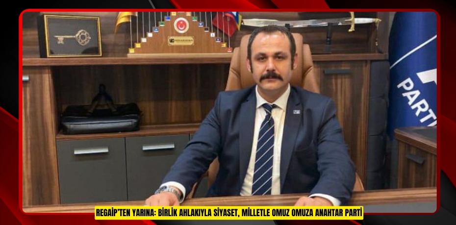 REGAİP’TEN YARINA: BİRLİK AHLAKIYLA SİYASET, MİLLETLE OMUZ OMUZA ANAHTAR PARTİ
