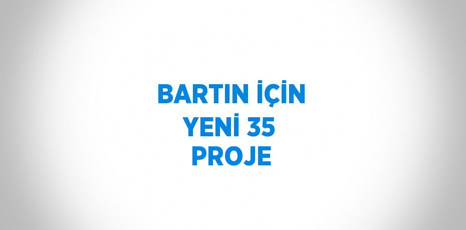 BARTIN İÇİN YENİ 35 PROJE