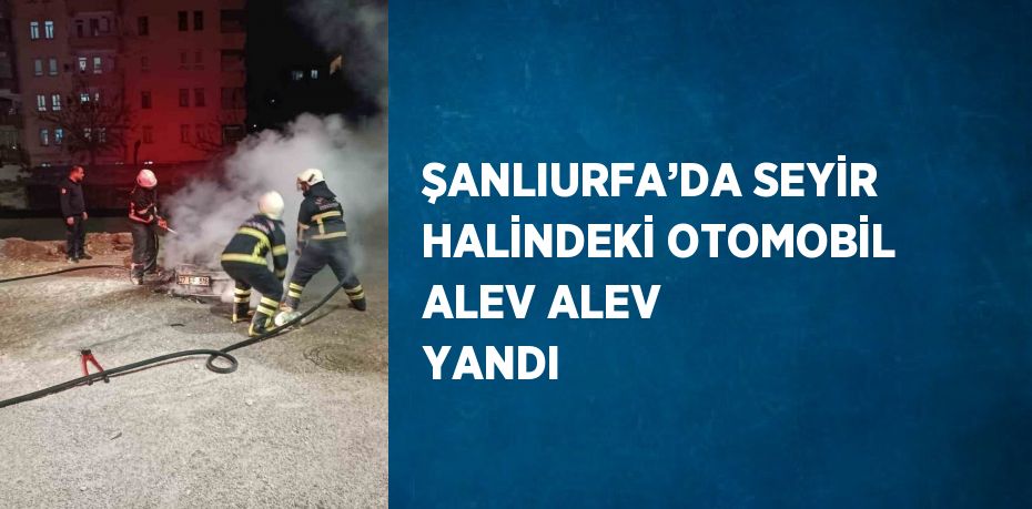 ŞANLIURFA’DA SEYİR HALİNDEKİ OTOMOBİL ALEV ALEV YANDI
