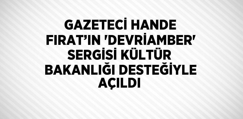 GAZETECİ HANDE FIRAT’IN 'DEVRİAMBER' SERGİSİ KÜLTÜR BAKANLIĞI DESTEĞİYLE AÇILDI