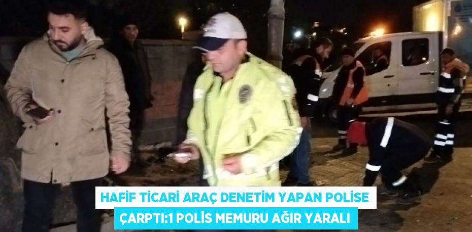 HAFİF TİCARİ ARAÇ DENETİM YAPAN POLİSE ÇARPTI:1 POLİS MEMURU AĞIR YARALI