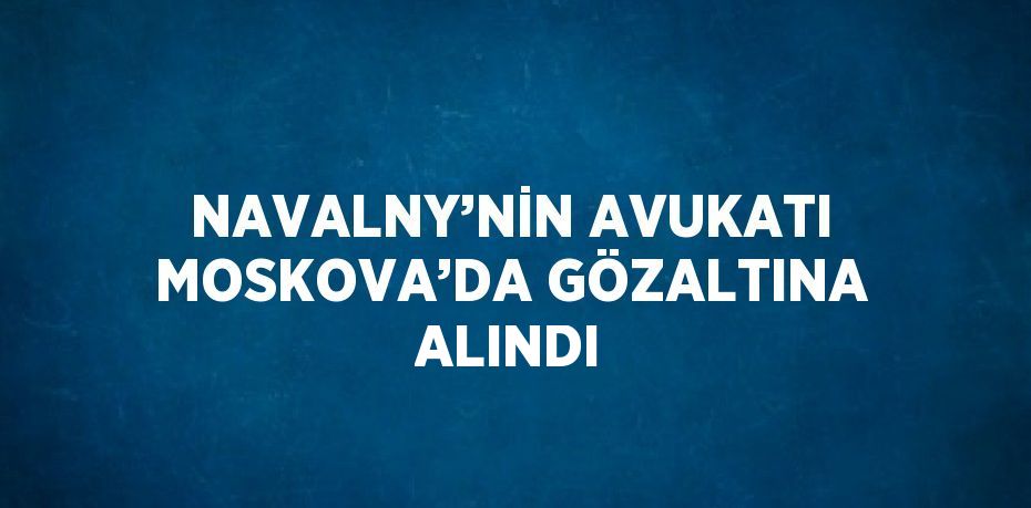 NAVALNY’NİN AVUKATI MOSKOVA’DA GÖZALTINA ALINDI