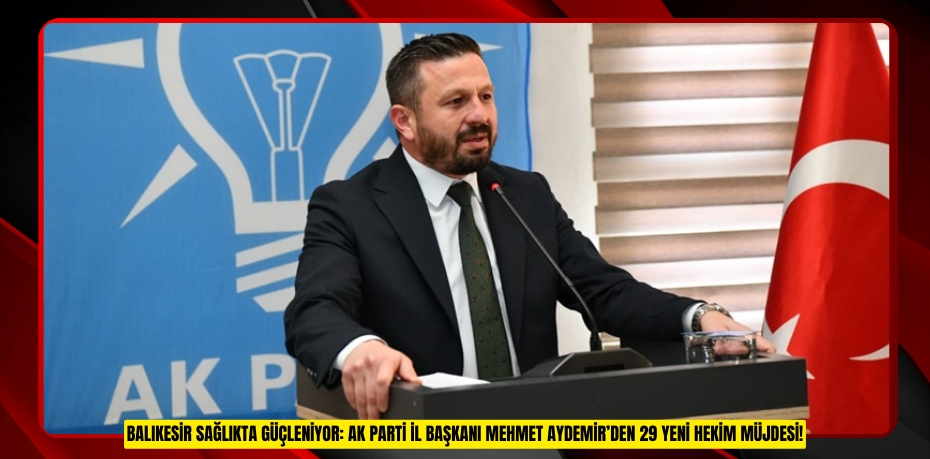 BALIKESİR SAĞLIKTA GÜÇLENİYOR: AK PARTİ İL BAŞKANI MEHMET AYDEMİR’DEN 29 YENİ HEKİM MÜJDESİ!