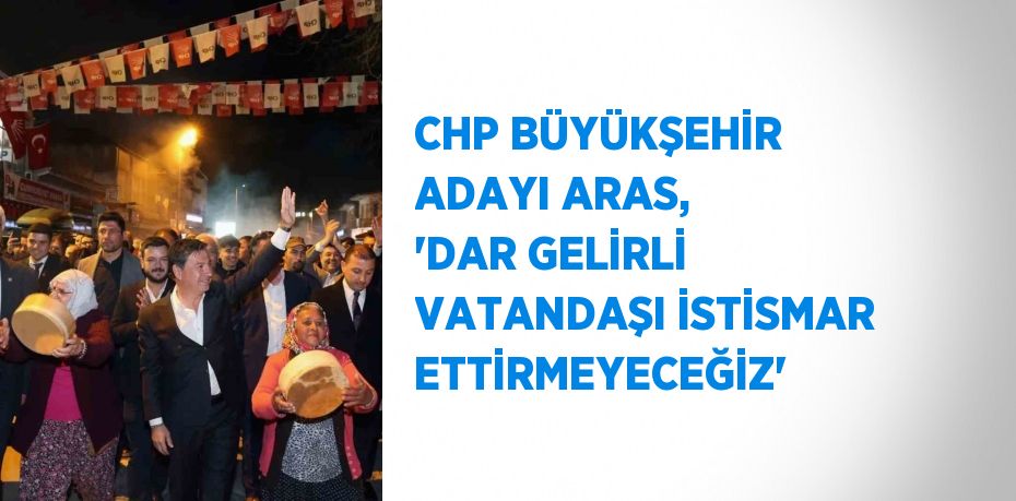 CHP BÜYÜKŞEHİR ADAYI ARAS, 'DAR GELİRLİ VATANDAŞI İSTİSMAR ETTİRMEYECEĞİZ'